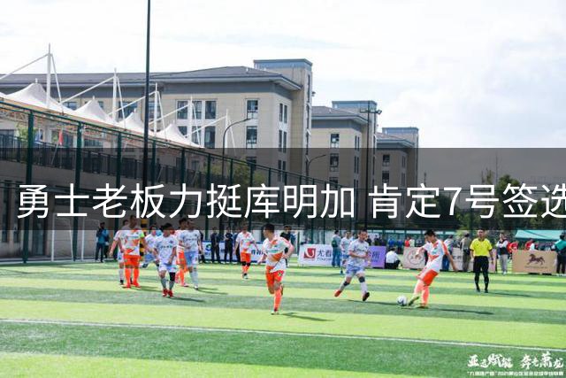 勇士老板力挺库明加 肯定7号签选择价值