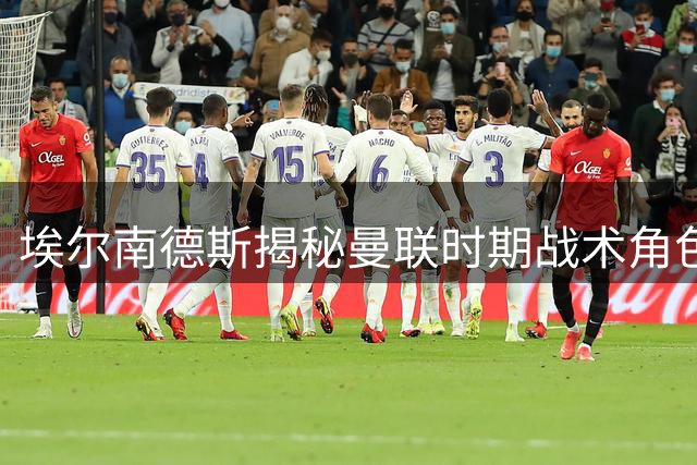 埃尔南德斯揭秘曼联时期战术角色：无球跑动制胜之道