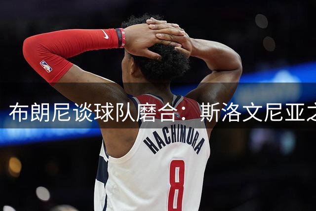 布朗尼谈球队磨合：斯洛文尼亚之行收获良多