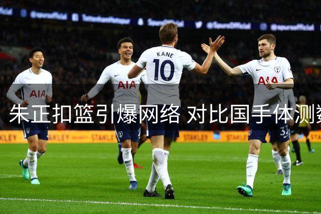 朱正扣篮引爆网络 对比国手体测数据暴露青训隐忧