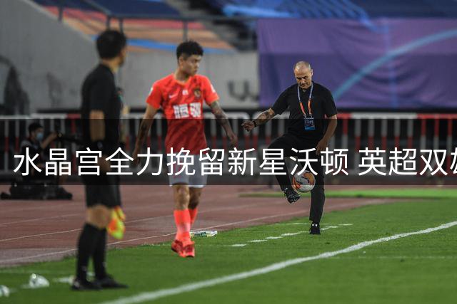 水晶宫全力挽留新星沃顿 英超双雄引援计划生变