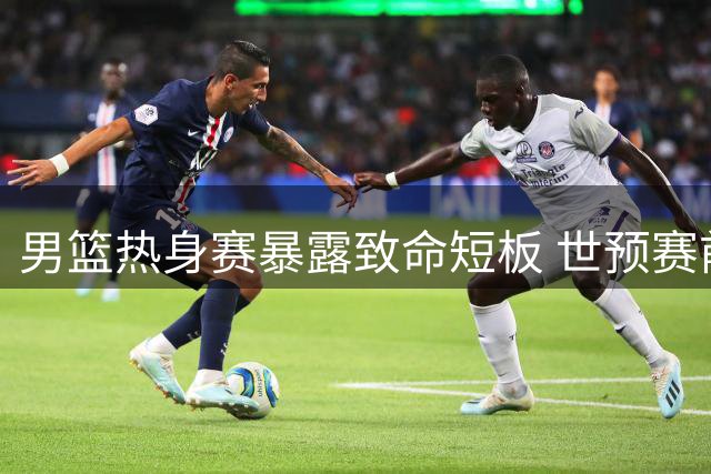 男篮热身赛暴露致命短板 世预赛前景蒙阴影