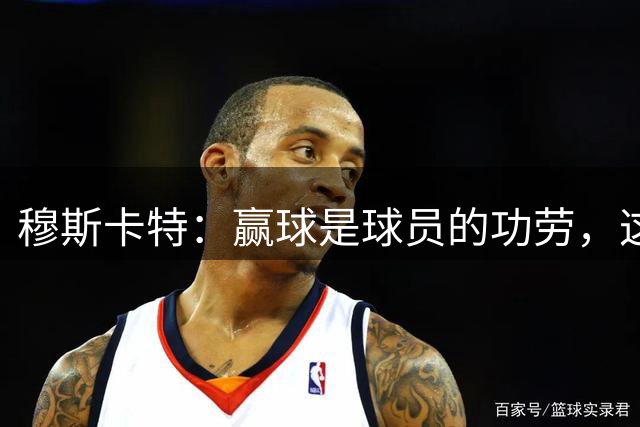 穆斯卡特：赢球是球员的功劳，这场胜利是非常有说服力的