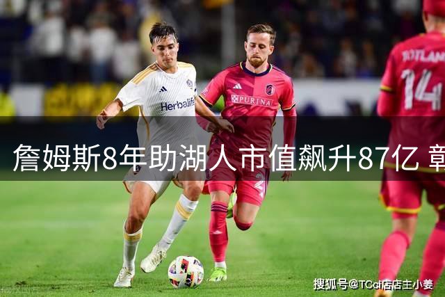 詹姆斯8年助湖人市值飙升87亿 彰显商业奇迹